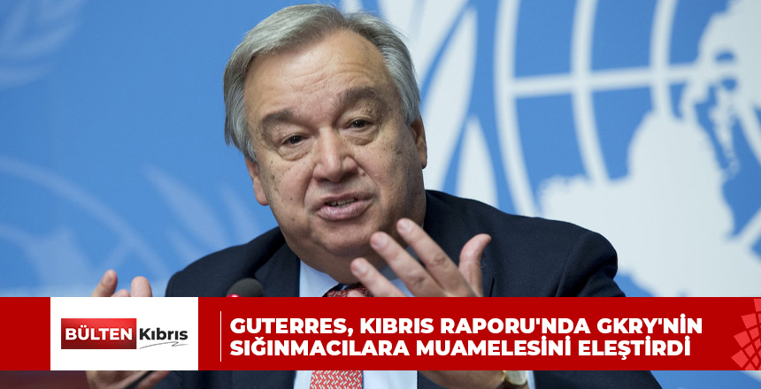 Guterres, Kıbrıs Raporu’nda GKRY’nin sığınmacılara muamelesini eleştirdi
